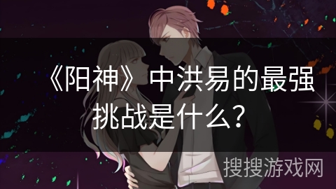 《阳神》中洪易的最强挑战是什么？