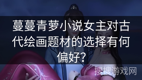 蔓蔓青萝小说女主对古代绘画题材的选择有何偏好？