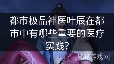 都市极品神医叶辰在都市中有哪些重要的医疗实践？