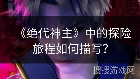 《绝代神主》中的探险旅程如何描写？