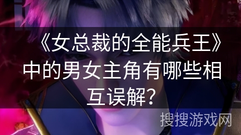 《女总裁的全能兵王》中的男女主角有哪些相互误解？