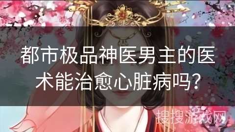 都市极品神医男主的医术能治愈心脏病吗？
