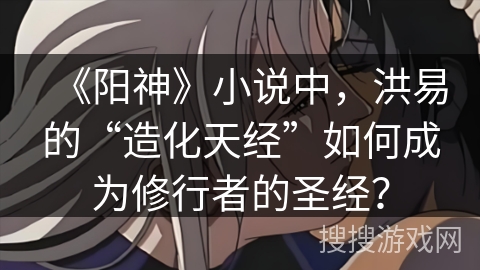 《阳神》小说中，洪易的“造化天经”如何成为修行者的圣经？