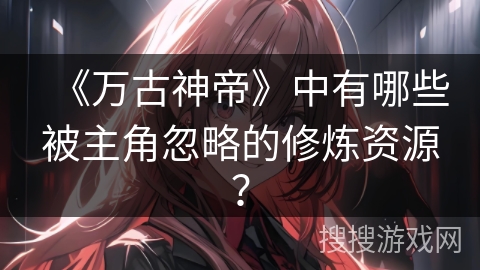 《万古神帝》中有哪些被主角忽略的修炼资源？