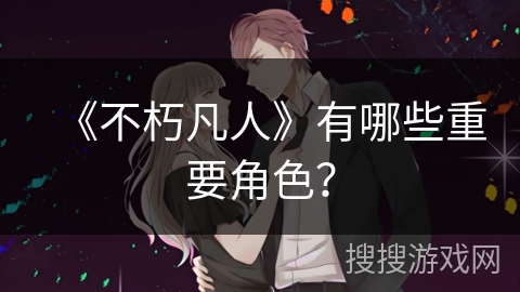 《不朽凡人》有哪些重要角色？