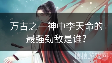 万古之一神中李天命的最强劲敌是谁？