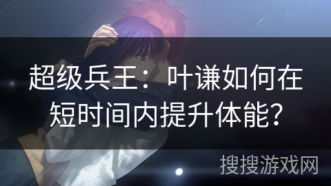 超级兵王：叶谦如何在短时间内提升体能？