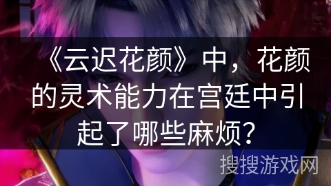 《云迟花颜》中，花颜的灵术能力在宫廷中引起了哪些麻烦？