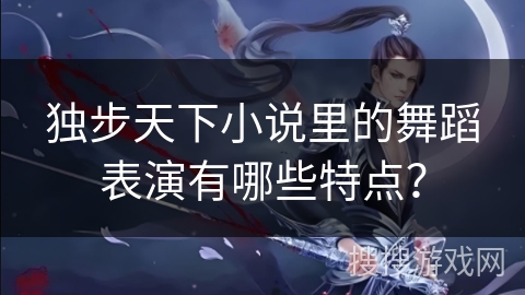独步天下小说里的舞蹈表演有哪些特点？