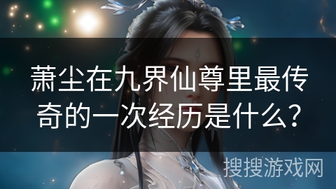 萧尘在九界仙尊里最传奇的一次经历是什么？