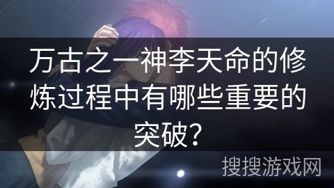 万古之一神李天命的修炼过程中有哪些重要的突破？