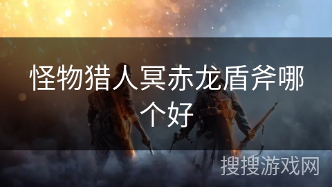 怪物猎人冥赤龙盾斧哪个好 怪物猎人冥赤龙盾斧哪个好
