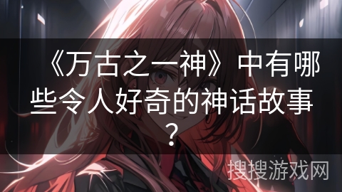 《万古之一神》中有哪些令人好奇的神话故事？