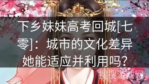 下乡妹妹高考回城[七零]：城市的文化差异她能适应并利用吗？