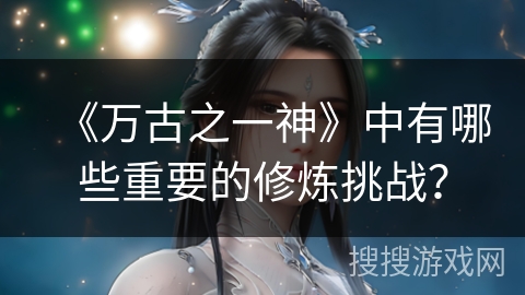 《万古之一神》中有哪些重要的修炼挑战？
