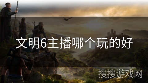 文明6主播哪个玩的好 文明6主播哪个玩的好