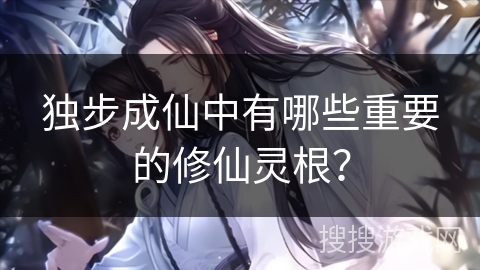 独步成仙中有哪些重要的修仙灵根？