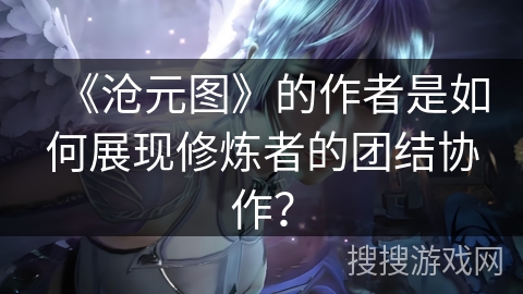 《沧元图》的作者是如何展现修炼者的团结协作？