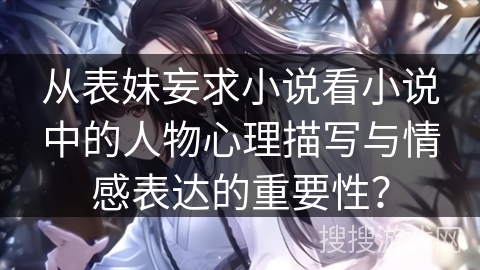 从表妹妄求小说看小说中的人物心理描写与情感表达的重要性？