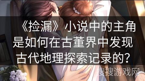 《捡漏》小说中的主角是如何在古董界中发现古代地理探索记录的? 《捡漏》小说中的主角是如何在古董界中发现古代地理探索记录的?