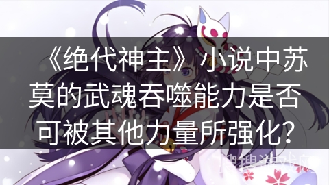 《绝代神主》小说中苏莫的武魂吞噬能力是否可被其他力量所强化? 《绝代神主》小说中苏莫的武魂吞噬能力是否可被其他力量所强化?