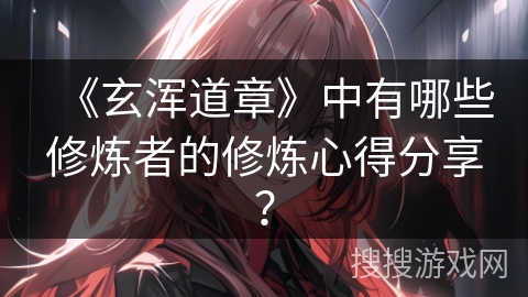 《玄浑道章》中有哪些修炼者的修炼心得分享？