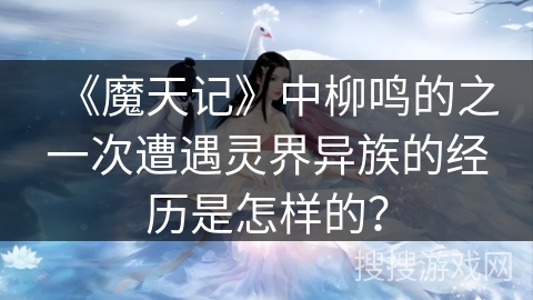 《魔天记》中柳鸣的之一次遭遇灵界异族的经历是怎样的？