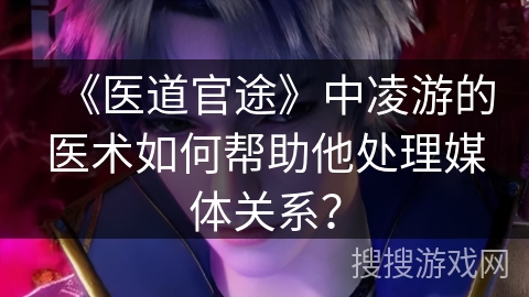 《医道官途》中凌游的医术如何帮助他处理媒体关系？