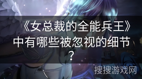 《女总裁的全能兵王》中有哪些被忽视的细节？