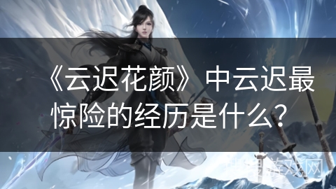 《云迟花颜》中云迟最惊险的经历是什么？
