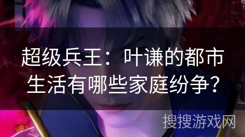 超级兵王：叶谦的都市生活有哪些家庭纷争？