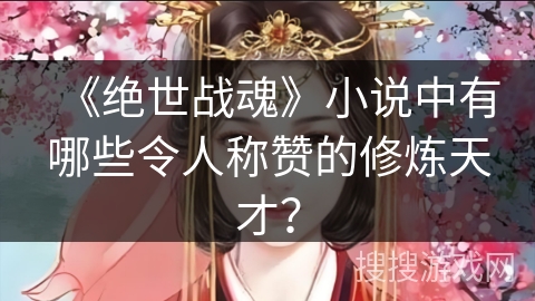 《绝世战魂》小说中有哪些令人称赞的修炼天才? 《绝世战魂》小说中有哪些令人称赞的修炼天才?