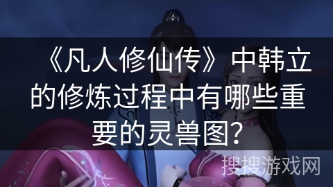 《凡人修仙传》中韩立的修炼过程中有哪些重要的灵兽图？