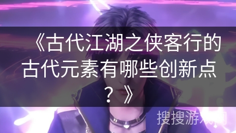 《古代江湖之侠客行的古代元素有哪些创新点？》