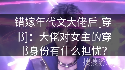 错嫁年代文大佬后[穿书]：大佬对女主的穿书身份有什么担忧？