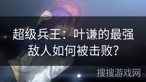 超级兵王：叶谦的最强敌人如何被击败？