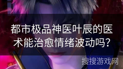 都市极品神医叶辰的医术能治愈情绪波动吗? 都市极品神医叶辰的医术能治愈情绪波动吗?