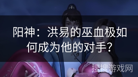 阳神：洪易的巫血极如何成为他的对手？
