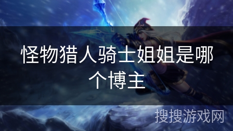 怪物猎人骑士姐姐是哪个博主 怪物猎人骑士姐姐是哪个博主