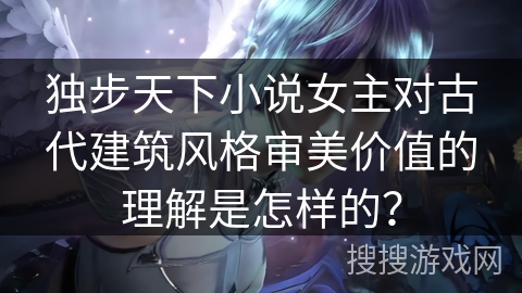 独步天下小说女主对古代建筑风格审美价值的理解是怎样的？