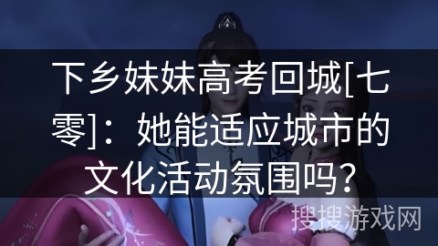 下乡妹妹高考回城[七零]：她能适应城市的文化活动氛围吗？