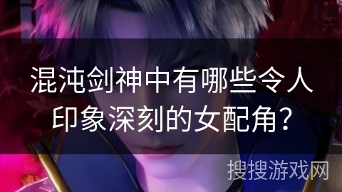 混沌剑神中有哪些令人印象深刻的女配角？