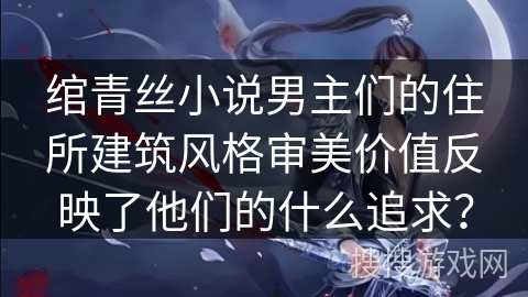 绾青丝小说男主们的住所建筑风格审美价值反映了他们的什么追求？
