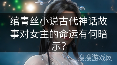 绾青丝小说古代神话故事对女主的命运有何暗示？
