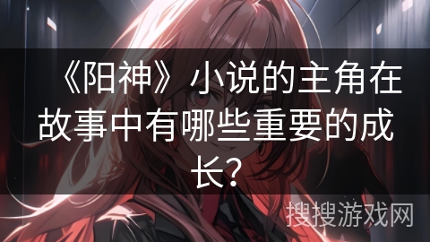 《阳神》小说的主角在故事中有哪些重要的成长？