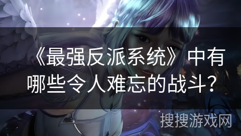 《最强反派系统》中有哪些令人难忘的战斗？