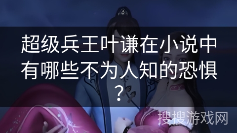 超级兵王叶谦在小说中有哪些不为人知的恐惧？
