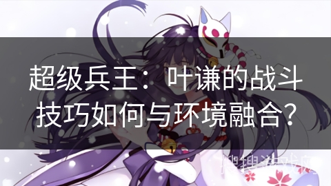 超级兵王：叶谦的战斗技巧如何与环境融合？