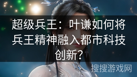 超级兵王：叶谦如何将兵王精神融入都市科技创新？