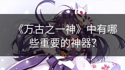 《万古之一神》中有哪些重要的神器？